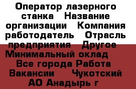 Оператор лазерного станка › Название организации ­ Компания-работодатель › Отрасль предприятия ­ Другое › Минимальный оклад ­ 1 - Все города Работа » Вакансии   . Чукотский АО,Анадырь г.